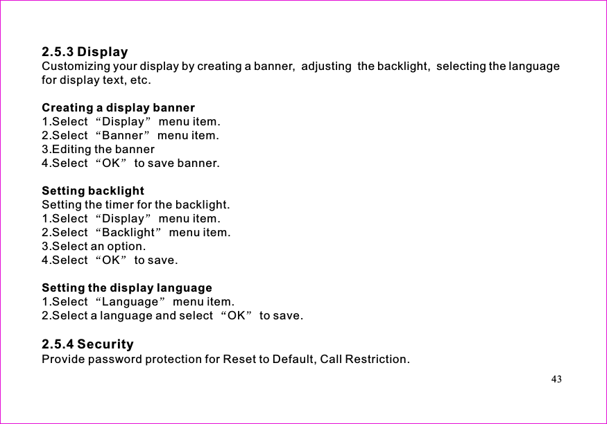 2.5.3 Display2.5.4 SecurityCreating a display bannerSetting backlightSetting the display languageCustomizing your display by creating a banner, adjusting the backlight, selecting the languagefor display text, etc.1.Select Display menu item.2.Select Banner menu item.3.Editing the banner4.Select OK to save banner.Setting the timer for the backlight.1.Select Display menu item.2.Select Backlight menu item.3.Select an option.4.Select OK to save.1.Select Language menu item.2.Select a language and select OK to save.Provide password protection for Reset to Default, Call Restriction.43