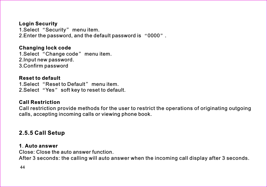 Login SecurityChanging lock codeReset to defaultCall Restriction1 Auto answer1.Select Security menu item.2.Enter the password, and the default password is 0000 .1.Select Change code menu item.2.Input new password.3.Confirm password1.Select Reset to Default menu item.2.Select Yes soft key to reset to default.Call restriction provide methods for the user to restrict the operations of originating outgoingcalls, accepting incoming calls or viewing phone book..Close: Close the auto answer function.After 3 seconds: the calling will auto answer when the incoming call display after 3 seconds.2.5.5 Call Setup44