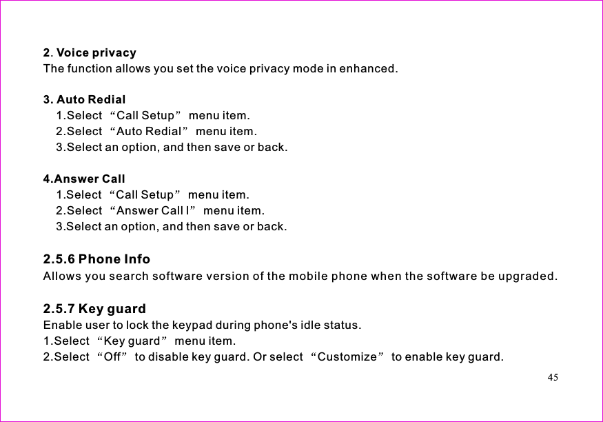 2 Voice privacy3. Auto Redial4.Answer Call.The function allows you set the voice privacy mode in enhanced.1.Select Call Setup menu item.2.Select Auto Redial menu item.3.Select an option, and then save or back.1.Select Call Setup menu item.2.Select Answer Call l menu item.3.Select an option, and then save or back.Allows you search software version of the mobile phone when the software be upgraded.2.5.6 Phone Info2.5.7 Key guardEnable user to lock the keypad during phone&apos;s idle status.1.Select Key guard menu item.2.Select Off to disable key guard. Or select Customize to enable key guard.45
