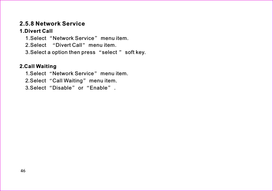 461.Select Network Service menu item.2.Select Divert Call menu item.3.Select a option then press select soft key.1.Select Network Service menu item.2.Select Call Waiting menu item.3.Select Disable or Enable .2.5.8 Network Service1.Divert Call2.Call Waiting