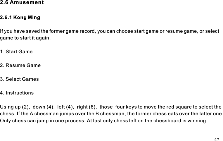 2.6 Amusement2.6.1 Kong MingIf you have saved the former game record, you can choose start game or resume game, or selectgame to start it again.1. Start Game2. Resume Game3. Select Games4. InstructionsUsing up (2),  down (4),  left (4),  right (6),  those  four keys to move the red square to select thechess. If the A chessman jumps over the B chessman, the former chess eats over the latter one.Only chess can jump in one process. At last only chess left on the chessboard is winning.47
