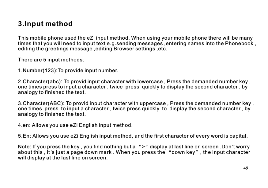 3.Input methodThis mobile phone used the eZi input method. When using your mobile phone there will be manytimes that you will need to input text e.g.sending messages ,entering names into the Phonebook ,editing the greetings message ,editing Browser settings ,etc.There are 5 input methods:1.Number(123):To provide input number.2.Character(abc): To provid input character with lowercase , Press the demanded number key ,one times press to input a character , twice  press  quickly to display the second character , byanalogy to finished the text.3.Character(ABC): To provid input character with uppercase , Press the demanded number key ,one times  press  to input a character , twice press quickly  to  display the second character , byanalogy to finished the text.4.en: Allows you use eZi English input method.5.En: Allows you use eZi English input method, and the first character of every word is capital.will display at the last line on screen.Note: If you press the key , you find nothing but a &gt; display at last line on screen .Don,t worryabout this , it ,s just a page down mark . When you press the down key , the input character49