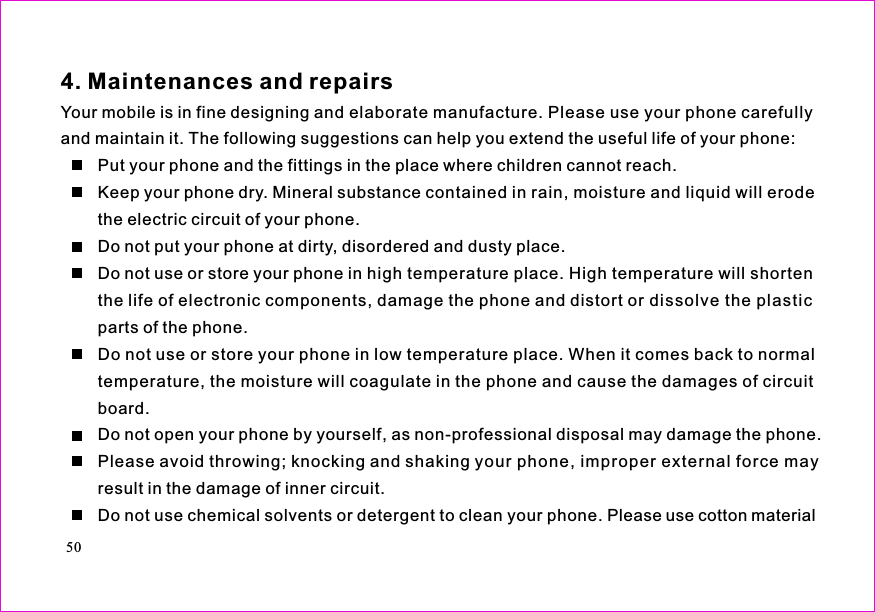 Your mobile is in fine designing and elaborate manufacture. Please use your phone carefullyand maintain it. The following suggestions can help you extend the useful life of your phone:Put your phone and the fittings in the place where children cannot reach.Keep your phone dry. Mineral substance contained in rain, moisture and liquid will erodethe electric circuit of your phone.Do not put your phone at dirty, disordered and dusty place.Do not use or store your phone in high temperature place. High temperature will shortenthe life of electronic components, damage the phone and distort or dissolve the plasticparts of the phone.Do not use or store your phone in low temperature place. When it comes back to normaltemperature, the moisture will coagulate in the phone and cause the damages of circuitboard.Do not open your phone by yourself, as non-professional disposal may damage the phone.Please avoid throwing; knocking and shaking your phone, improper external force mayresult in the damage of inner circuit.Do not use chemical solvents or detergent to clean your phone. Please use cotton material4. Maintenances and repairs50