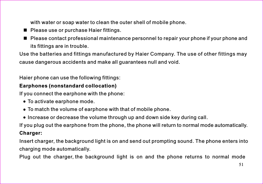 with water or soap water to clean the outer shell of mobile phone.Please use or purchase Haier fittings.Please contact professional maintenance personnel to repair your phone if your phone andits fittings are in trouble.Use the batteries and fittings manufactured by Haier Company. The use of other fittings maycause dangerous accidents and make all guarantees null and void.Haier phone can use the following fittings:If you connect the earphone with the phone:To activate earphone mode.To match the volume of earphone with that of mobile phone.Increase or decrease the volume through up and down side key during call.If you plug out the earphone from the phone, the phone will return to normal mode automatically.Insert charger, the background light is on and send out prompting sound. The phone enters intocharging mode automatically.Plug  out the  charger, the  background  light  is  on  and  the  phone  returns  to  normal  modeEarphones (nonstandard collocation)Charger:51