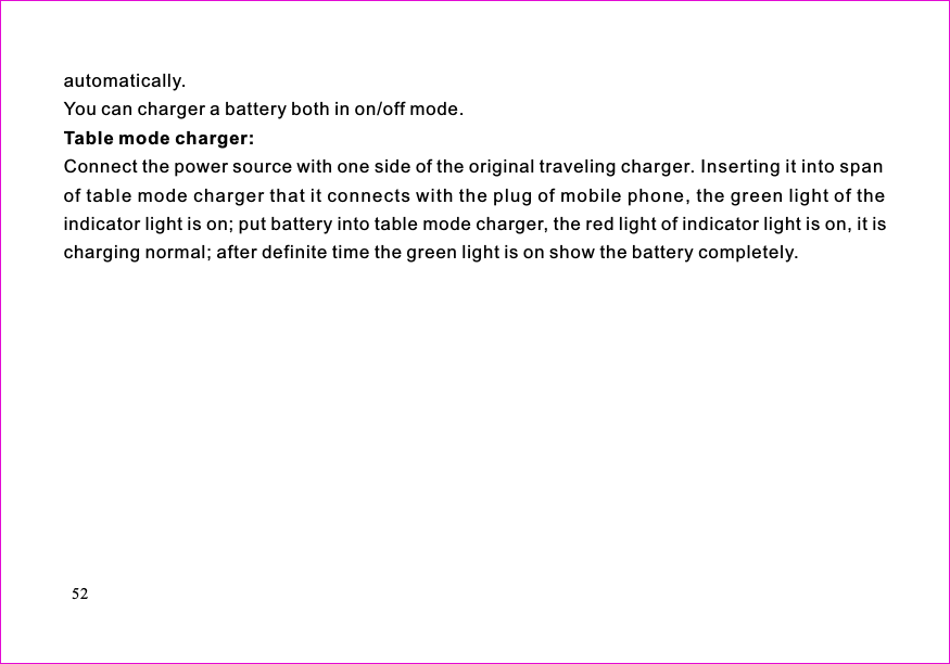 automatically.You can charger a battery both in on/off mode.Connect the power source with one side of the original traveling charger. Inserting it into spanof table mode charger that it connects with the plug of mobile phone, the green light of theindicator light is on; put battery into table mode charger, the red light of indicator light is on, it ischarging normal; after definite time the green light is on show the battery completely.Table mode charger:Batteries* Use the batteries specified by the manufactures. The standard collocation of the phone is600mAh lithium-polymer battery whose waiting time is 70-90 hrs and call time is 160-180 hrs,The 880mAh lithium-polymer battery whose waiting time is 120-140 hrs and call time is 190-210hrs (waiting time and call time will vary wit h t h e ne t wo rk e n vi r on me nt s ). T h e us e o f oth e rchargers may cause dangerous accidents and make all guarantees null and void. You will mobilephone responsible for maintain when damages are induce by applying other batteries specifiedby the manufactures to the mobile phone.* Do not allow metal objects (such as keys in your pocket) to short circuit the battery contacts.* Do not deform or open the battery.* Avoid exposure to moisture or fire.52