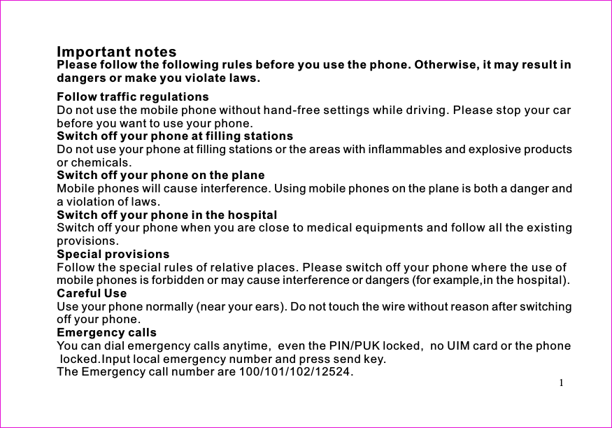 1Important notesDo not use the mobile phone without hand-free settings while driving. Please stop your carbefore you want to use your phone.Do not use your phone at filling stations or the areas with inflammables and explosive productsor chemicals.Mobile phones will cause interference. Using mobile phones on the plane is both a danger anda violation of laws.Switch off your phone when you are close to medical equipments and follow all the existingprovisions.Follow the special rules of relative places. Please switch off your phone where the use ofmobile phones is forbidden or may cause interference or dangers (for example,in the hospital).Use your phone normally (near your ears). Do not touch the wire without reason after switchingoff your phone.You can dial emergency calls anytime,  even the PIN/PUK locked,  no UIM card or the phonelocked.Input local emergency number and press send key.The Emergency call number are 100/101/102/12524.Please follow the following rules before you use the phone. Otherwise, it may result indangers or make you violate laws.Follow traffic regulationsSwitch off your phone at filling stationsSwitch off your phone on the planeSwitch off your phone in the hospitalSpecial provisionsCareful UseEmergency calls