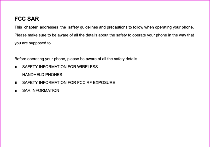 FCC SARThis  chapter  addresses  the  safety guidelines and precautions to follow when operating your phone.Please make sure to be aware of all the details about the safety to operate your phone in the way thatyou are supposed to.Before operating your phone, please be aware of all the safety details.SAFETY INFORMATION FOR WIRELESSHANDHELD PHONESSAFETY INFORMATION FOR FCC RF EXPOSURESAR INFORMATIONFDA CONSUMER UPDATEPROTECT YOUR WARRANTY12 MONTHS LIMITED WARRANTY2