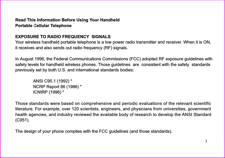 Read This Information Before Using Your HandheldPortable Cellular TelephoneEXPOSURE TO RADIO FREQUENCY  SIGNALSYour wireless handheld portable telephone is a low power radio transmitter and receiver. When it is ON,it receives and also sends out radio frequency (RF) signals.In August 1996, the Federal Communications Commissions (FCC) adopted RF exposure guidelines withsafety levels for handheld wireless phones. Those guidelines  are  consistent with the safety  standardspreviously set by both U.S. and international standards bodies:ANSI C95.1 (1992) *NCRP Report 86 (1986) *ICNIRP (1996) *Those standards were based on comprehensive and periodic evaluations of the relevant scientificliterature. For example, over 120 scientists, engineers, and physicians from universities, governmenthealth agencies, and industry reviewed the available body of research to develop the ANSI Standard(C951).The design of your phone complies with the FCC guidelines (and those standards).3