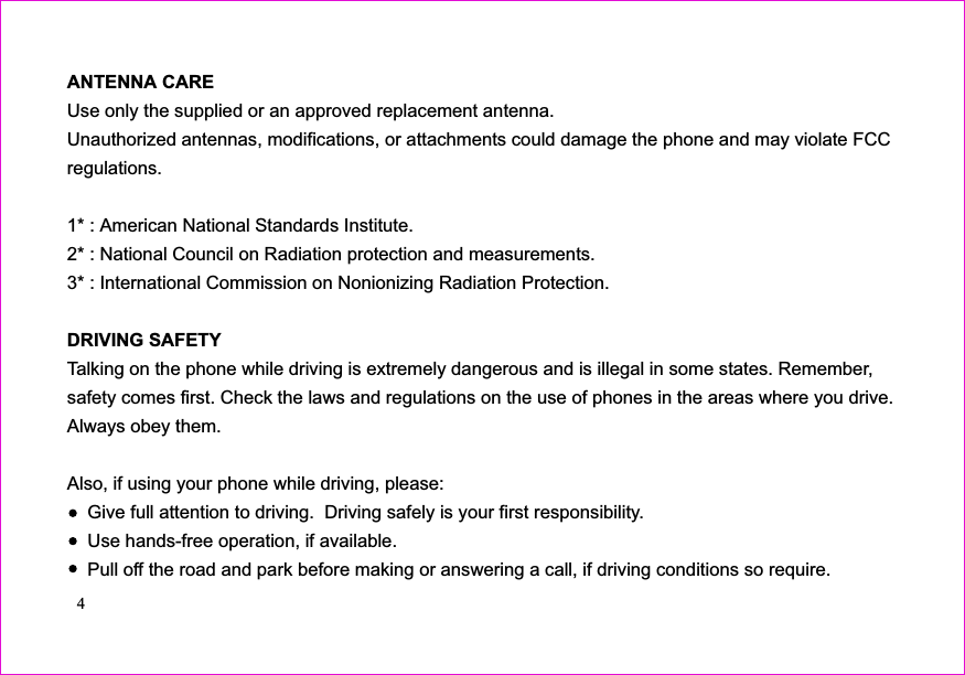 ANTENNA CAREUse only the supplied or an approved replacement antenna.Unauthorized antennas, modifications, or attachments could damage the phone and may violate FCCregulations.1* : American National Standards Institute.2* : National Council on Radiation protection and measurements.3* : International Commission on Nonionizing Radiation Protection.Talking on the phone while driving is extremely dangerous and is illegal in some states. Remember,safety comes first. Check the laws and regulations on the use of phones in the areas where you drive.Always obey them.Also, if using your phone while driving, please:Give full attention to driving.  Driving safely is your first responsibility.Use hands-free operation, if available.Pull off the road and park before making or answering a call, if driving conditions so require.DRIVING SAFETY4