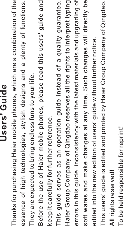 Users&apos; GuideThanks for purchasing Haier mobile phones, which are a combination of theessence of high technologies, stylish designs and a plenty of functions.They are expected to bring endless funs to your life.Before the use of Haier mobile phones, please read this users&apos; guide andkeep it carefully for further reference.This guide serves as an operation guide instead of a quality guarantee.Haier Group Company of Qingdao reserves all the rights to interpret typingerrors in this guide, inconsistency with the latest materials and upgrading ofsoft wares and make changes at any time. Such changes will directly beedited into the new edition of users&apos; guide without further notice.This users&apos; guide is edited and printed by Haier Group Company of Qingdao.All rights reserved!To be held responsible for reprint!