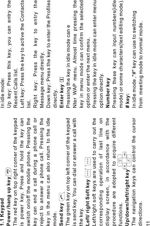 1.1 KeypadPower /hang up keySend keyLeft/ right Soft keyUp/down/left/right keyThe red key on top right corner of the keypadis power key. Press and hold the key canswitch on/off the mobile phone. Pressing thekey can end a call during a phone call orreject to answer a phone call. Pressing thekey in the menu can also return to the idlemode.The green key on top left corner of the keypadis send key. You can dial or answer a call withthe key.Left/right soft keys are used to carry out thecorresponding operation of last line ondisplay screen, in accordance with theprocedure are adopted to acquire differentfunctions.The navigation keys can control the cursordirections.In idle mode:Up key: Press this key, you can entry theRecent Calls list.Left key: Press the key to active the Contactslist.Right key: Press the key to entry theMessage menu directly.Down key: Press the key to enter the Profilesdirectly.Pressing the key in idle mode can eNter WAP menu. Almost time pressing thekey in menu mode can confirm the selectedoption or enter the next menu.Pressing the key in idle mode can enter menuoption directly.Enter keyNumber keyPressing these key can input numbers(idlemode) or some characters(text editing mode).In idle mode ,&quot;#&quot; key can use to switchingfrom meeting mode to normal mode.# key:11i