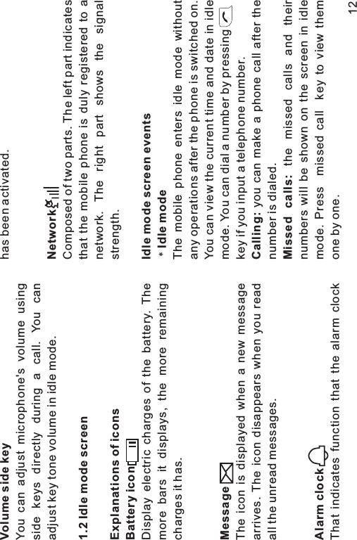 Volume side key1.2 Idle mode screenExplanations of iconsBattery iconMessageAlarm clockYou can adjust microphone&apos;s volume usingside keys directly during a call. You canadjust key tone volume in idle mode.Display electric charges of the battery. Themore bars it displays, the more remainingcharges it has.The icon is displayed when a new messagearrives. The icon disappears when you readall the unread messages.That indicates function that the alarm clockhas been activated.Composed of two parts. The left part indicatesthat the mobile phone is duly registered to anetwork. The right part shows the signalstrength.The mobile phone enters idle mode withoutany operations after the phone is switched on.You can view the current time and date in idlemode. You can dial a number by pressingkey if you input a telephone number.you can make a phone call after thenumber is dialed.the missed calls and theirnumbers will be shown on the screen in idlemode. Press missed call key to view themone by one.NetworkIdle mode screen eventsIdle modeCalling:Missed calls:12