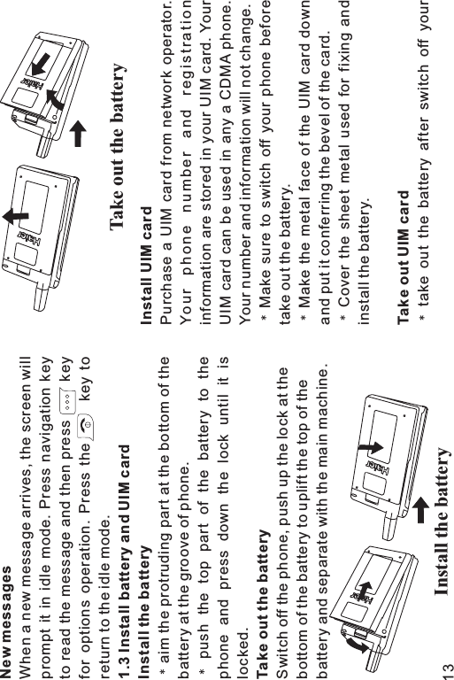 New messages1.3 Install battery and UIM cardInstall the batteryTake out the batteryWhen a new message arrives, the screen willprompt it in idle mode. Press navigation keyto read the message and then press keyfor options operation. Press the key toreturn to the idle mode.aim the protruding part at the bottom of thebattery at the groove of phone.push the top part of the battery to thephone and press down the lock until it islocked.Switch off the phone, push up the lock at thebottom of the battery to uplift the top of thebattery and separate with the main machine.Install UIM cardTake out UIM cardPurchase a UIM card from network operator.Your phone number and registrationinformation are stored in your UIM card. YourUIM card can be used in any a CDMA phone.Your number and information will not change.Make sure to switch off your phone beforetake out the battery.Make the metal face of the UIM card downand put it conferring the bevel of the card.Cover the sheet metal used for fixing andinstall the battery.take out the battery after switch off yourInstall the batteryTake out the battery13