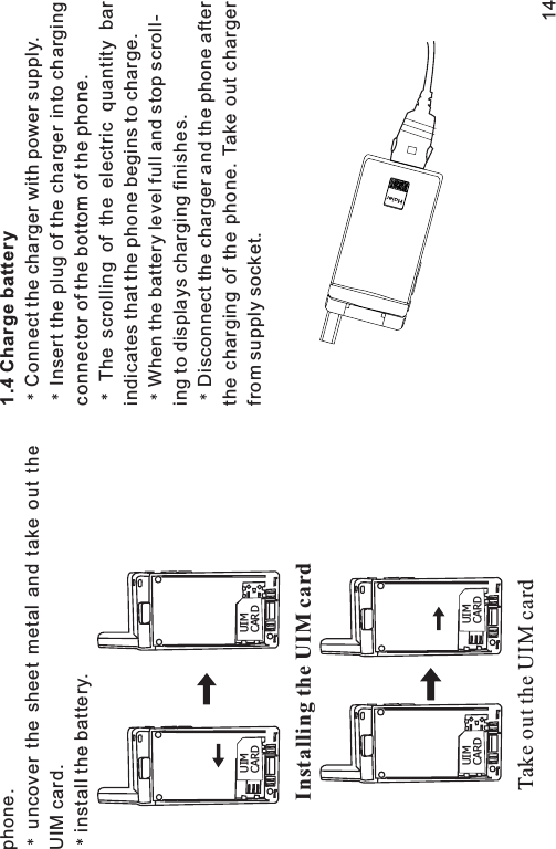 phone.uncover the sheet metal and take out theUIM card.install the battery.1.4 Charge batteryConnect the charger with power supply.Insert the plug of the charger into chargingconnector of the bottom of the phone.The scrolling of the electric quantity barindicates that the phone begins to charge.When the battery level full and stop scroll-ing to displays charging finishes.Disconnect the charger and the phone afterthe charging of the phone. Take out chargerfrom supply socket.Installing the UIM cardUIMCARDUIMCARDTake out the UIM cardUIMCARDUIMCARD14