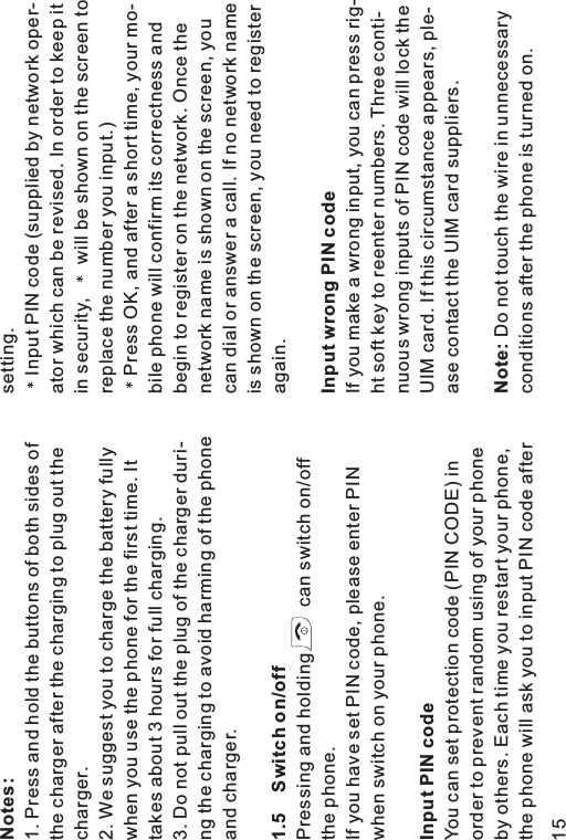 Notes:1.5 Switch on/offInput PIN code1. Press and hold the buttons of both sides ofthe charger after the charging to plug out thecharger.2. We suggest you to charge the battery fullywhen you use the phone for the first time. Ittakes about 3 hours for full charging.3. Do not pull out the plug of the charger duri-ng the charging to avoid harming of the phoneand charger.Pressing and holding can switch on/offthe phone.If you have set PIN code, please enter PINwhen switch on your phone.You can set protection code (PIN CODE) inorder to prevent random using of your phoneby others. Each time you restart your phone,the phone will ask you to input PIN code aftersetting.Input PIN code (supplied by network oper-ator which can be revised. In order to keep itin security, will be shown on the screen toreplace the number you input.)Press OK, and after a short time, your mo-bile phone will confirm its correctness andbegin to register on the network. Once thenetwork name is shown on the screen, youcan dial or answer a call. If no network nameis shown on the screen, you need to registeragain.If you make a wrong input, you can press rig-ht soft key to reenter numbers. Three conti-nuous wrong inputs of PIN code will lock theUIM card. If this circumstance appears, ple-ase contact the UIM card suppliers.Do not touch the wire in unnecessaryconditions after the phone is turned on.Input wrong PIN codeNote:15