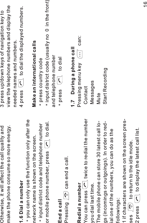 Otherwise, it will affect the call quality andmake the phone consume so more energy.you can only use the function only after thenetwork name is shown on the screen.input district code and telephone numberor mobile phone number, press to dial.Pressing can end a call.You can press twice to redial the numberyou dial last time.The mobile phone can store 30 latest call lo-gs (incomings or outgoings). In order to red-ial one of the numbers, you can do as thefollowings:1 if characters are shown on the screen pres-ses to return to the idle mode.2 press to display the latest call list.1.6 Dial a numberEndacallRedial a number3 press up/down keys of navigation key toview the telephone numbers and display theneeded names and numbers.4 press to dial the displayed numbers.press country codeinput district code (usually no 0 in the front)and telephone numberpress to dialPressing menu key can:ContactMessagesMuteStart RecordingMake an international calls1.7 During a phone call16