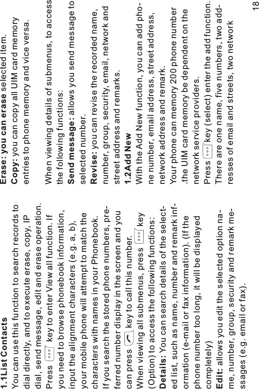 1.1ListDetails:Edit:ContactsYou can use this function to search records todial directly, and to execute erase, copy, IPdial, send message, edit and erase operation.Press key to enter View all function. Ifyou need to browse phonebook information,input the alignment characters (e.g. a, b),your mobile phone will attempt to match thecharacters with names in your Phonebook.If you search the stored phone numbers, pre-ferred number display in the screen and youcan press key to call this number.When viewing all submenus, press key(Option) to access the following functions:You can search details of the select-ed list, such as name, number and remark inf-ormation (e-mail or fax information). (If thephone number too long, it will be displayedcompletely)allows you edit the selected option na-me, number, group, security and remark me-ssages (e.g. email or fax).Erase: you can eraseCopy:Send message:Revise:1.2Add Newselected item.you can copy all UIM card memoryentries to phone memory and vice versa.When viewing details of submenus, to accessthe following functions:allows you send message toselected number.you can revise the recorded name,number, group, security, email, network andstreet address and remarks.With the Add New function, you can add pho-ne number, email address, street address,network address and remark.Your phone can memory 200 phone number.the UIM card memory be dependent on thenetwork service providers.Press key (select) enter the add function.There are one name, five numbers, two add-resses of email and streets, two network18