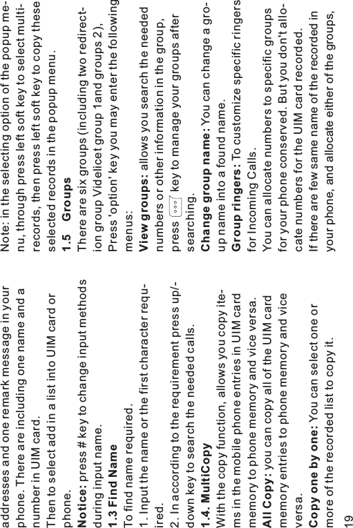 addresses and one remark message in yourphone. There are including one name and anumber in UIM card.Then to select add in a list into UIM card orphone.press # key to change input methodsduring input name.To find name required.1. Input the name or the first character requ-ired.2. In according to the requirement press up/-down key to search the needed calls.With the copy function, allows you copy ite-ms in the mobile phone entries in UIM cardmemory to phone memory and vice versa.you can copy all of the UIM cardmemory entries to phone memory and viceversa.You can select one ormore of the recorded list to copy it.Notice:1.3 Find Name1.4. MultiCopyAll Copy:Copy one by one:Note: in the selecting option of the popup me-nu, through press left soft key to select multi-records, then press left soft key to copy theseselected records in the popup menu.There are six groups (including two redirect-ion group Videlicet group 1and groups 2),Press &apos;option&apos; key you may enter the followingmenus:allows you search the needednumbers or other information in the group,press key to manage your groups aftersearching.You can change a gro-up name into a found name.To customize specific ringersfor Incoming Calls.You can allocate numbers to specific groupsfor your phone conserved. But you don&apos;t allo-cate numbers for the UIM card recorded.If there are few same name of the recorded inyour phone, and allocate either of the groups,1.5 GroupsView groups:Change group name:Group ringers:19