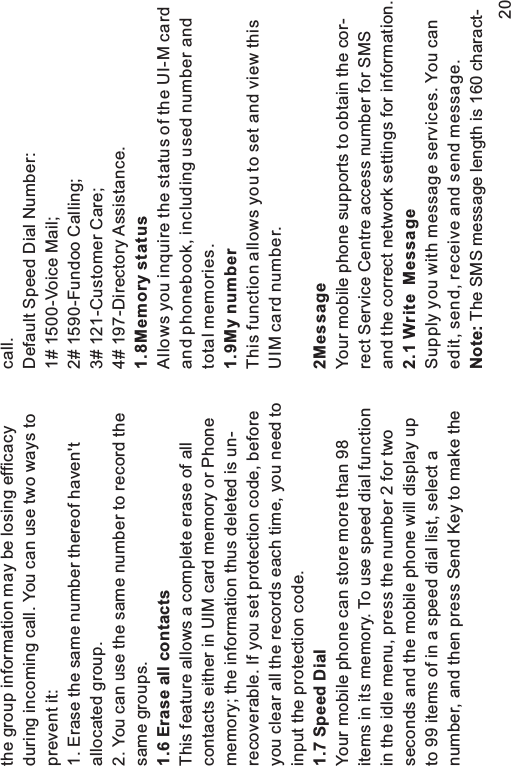 the group information may be losing efficacyduring incoming call. You can use two ways toprevent it:1. Erase the same number thereof haven&apos;tallocated group.2. You can use the same number to record thesame groups.This feature allows a complete erase of allcontacts either in UIM card memory or Phonememory; the information thus deleted is un-recoverable. If you set protection code, beforeyou clear all the records each time, you need toinput the protection code.Your mobile phone can store more than 98items in its memory. To use speed dial functionin the idle menu, press the number 2 for twoseconds and the mobile phone will display upto 99 items of in a speed dial list, select anumber, and then press Send Key to make the1.6 Erase all contacts1.7 Speed Dialcall.Default Speed Dial Number:1# 1500-Voice Mail;2# 1590-Fundoo Calling;3# 121-Customer Care;4# 197-Directory Assistance.Allows you inquire the status of the UI-M cardand phonebook, including used number andtotal memories.This function allows you to set and view thisUIM card number.Your mobile phone supports to obtain the cor-rect Service Centre access number for SMSand the correct network settings for information.Supply you with message services. You canedit, send, receive and send message.The SMS message length is 160 charact-1.8Memory status1.9My number2Message2.1 Write MessageNote:20
