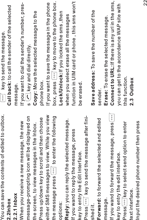 You can save the contents of edited to outbox.When you receive a new message, the newmessage-prompting icon will be displayed onthe screen, to view messages in the Inbox.Press up/down key to scroll and then chooseeither SMS messages to view. While you viewthe message press to enter the followingoptions:you can reply the selected message.If you wand to reply the message, presskey to entry the Edit Interface.Press key to send the message after fini-shed it.to forward the selected and editedmessage.If you wand to forward the message, presskey to entry the edit interface.Press key to select send option to entertext interface.Input the desired phone number then press2.2Inbox2.2.1 InboxReply:Forward:key to send the message.to call the sender of the selectedmessage.If you want to dial the sender&apos;s number, pres-s key and dial directly.Move the selected message to thephone box.If you want to save the message in the phonebox, press key to move to the phone box.If you locked the sms ,thenwhen you select erase all the messagesfunction in UIM card or phone , this sms won&apos;tbe erased.To save the number of thesender.To erase the selected message.Ifthereisanyurlinthesms,you can get to the accordance WAP site withthis function.Call back:Copy:Lock/Unlock:Save address:Erase:Connect to URL:2.3 Outbox22