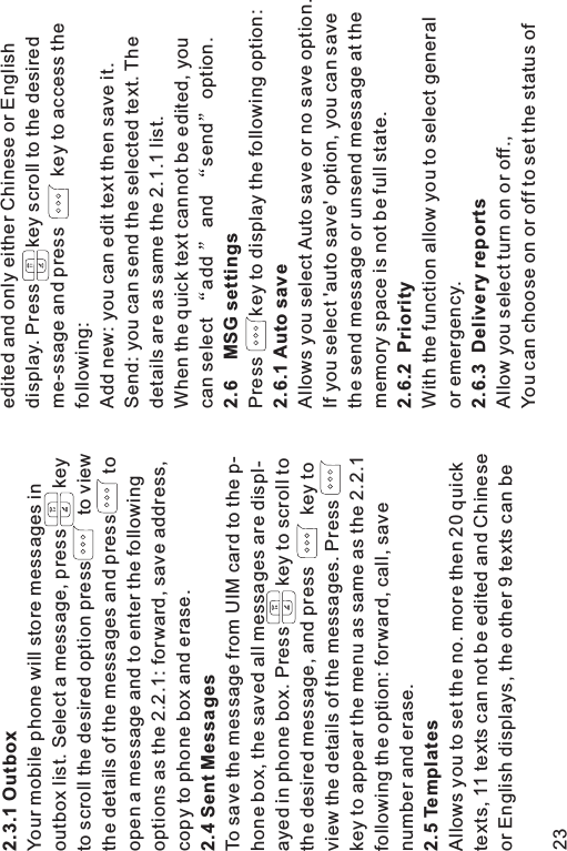 2.3.1 Outbox2.4 Sent Messages2.5 TemplatesYour mobile phone will store messages inoutbox list. Select a message, press keyto scroll the desired option press to viewthe details of the messages and press toopen a message and to enter the followingoptions as the 2.2.1: forward, save address,copy to phone box and erase.To save the message from UIM card to the p-hone box, the saved all messages are displ-ayed in phone box. Press key to scroll tothe desired message, and press key toview the details of the messages. Presskey to appear the menu as same as the 2.2.1following the option: forward, call, savenumber and erase.Allows you to set the no. more then 20 quicktexts, 11 texts can not be edited and Chineseor English displays, the other 9 texts can beedited and only either Chinese or Englishdisplay. Press key scroll to the desiredme-ssage and press key to access thefollowing:Add new: you can edit text then save it.Send: you can send the selected text. Thedetails are as same the 2.1.1 list.When the quick text cannot be edited, youcan select add and send option.Press key to display the following option:Allows you select Auto save or no save option.If you select &apos;auto save&apos; option, you can savethe send message or unsend message at thememory space is not be full state.With the function allow you to select generalor emergency.Allow you select turn on or off.,You can choose on or off to set the status of2.6 MSG settings2.6.1 Auto save2.6.2 Priority2.6.3 Delivery reports23