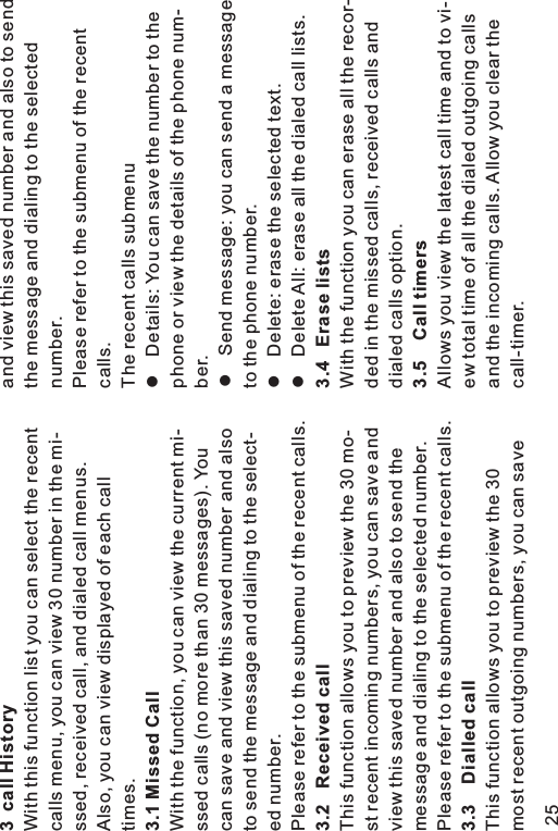 3 call History3.1 Missed Call3.2 Received call3.3 Dialled callWith this function list you can select the recentcalls menu, you can view 30 number in the mi-ssed, received call, and dialed call menus.Also, you can view displayed of each calltimes.With the function, you can view the current mi-ssed calls (no more than 30 messages). Youcan save and view this saved number and alsoto send the message and dialing to the select-ed number.Please refer to the submenu of the recent calls.This function allows you to preview the 30 mo-st recent incoming numbers, you can save andview this saved number and also to send themessage and dialing to the selected number.Please refer to the submenu of the recent calls.This function allows you to preview the 30most recent outgoing numbers, you can saveand view this saved number and also to sendthe message and dialing to the selectednumber.Please refer to the submenu of the recentcalls.The recent calls submenuDetails: You can save the number to thephone or view the details of the phone num-ber.Send message: you can send a messageto the phone number.Delete: erase the selected text.Delete All: erase all the dialed call lists.With the function you can erase all the recor-ded in the missed calls, received calls anddialed calls option.Allows you view the latest call time and to vi-ew total time of all the dialed outgoing callsand the incoming calls. Allow you clear thecall-timer.llll3.4 Erase lists3.5 Call timers25