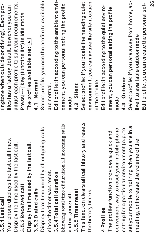 3.5.1 Last call3.5.2 Received call3.5.3 Dialed calls3.5.4 Total call duration3.5.5 Timer reset4 ProfilesYour phone displays the last call times.Display the time used by the last call.Display the time used by the last call.Display total time used by all outgoing callssince the timer was reset.This function clears all call history and resetsthe history timersThe profiles function provides a quick andconvenient way to reset your mobile phonesetting for a particular environment (e.g. toset your mobile to not ring when you are in ameeting, or increase the volume of theShowing total time of duration all incoming callsand outgoing calls.ringtone when outside or driving). Each pro-files has a factory default, however you canadjust each profile to suit your requirements.Press key (function list) in idle modeThe profiles available are:Select profile: you can the profile to availableare normal.Edit profile: in according to the ambient envir-onment, you can personal setting the profilemode.Select profile: if you locate the needing quietenvironment, you can active the silent optionof the profile.Edit profile: in according to the quiet enviro-nment, you can personal setting the profilemode.Select profile: if you are away from home, ac-tive t to available outdoor modeEdit profile: you can create the personal set-4.1 Normal4.2 Silent4.3 Outdoor26