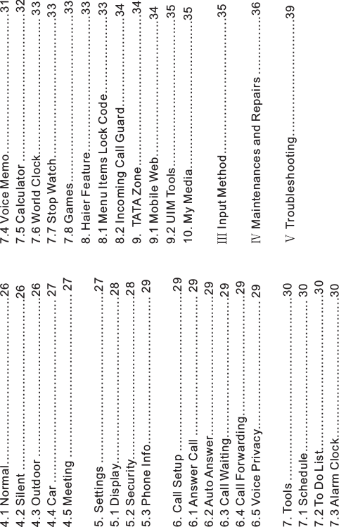 4.1 Normal...........................................264.2 Silent ............................................264.3 Outdoor .........................................264.4 Car ............................................... 274.5 Meeting .......................................... 275. Settings ............................................275.1 Display...........................................285.2 Security..........................................285.3 Phone Info...................................... 296. Call Setup .........................................296.1 Answer Call .................................... 296.2 Auto Answer....................................296.3 Call Waiting....................................296.4 Call Forwarding...............................296.5 Voice Privacy................................. 297. Tools ...............................................307.1 Schedule....................................... 307.2 To Do List........................................307.3 Alarm Clock....................................307.4 Voice Memo....................................317.5 Calculator ......................................327.6 World Clock................................... 337.7 Stop Watch....................................337.8 Games...........................................338. Haier Feature...................................338.1 Menu Items Lock Code....................338.2 Incoming Call Guard.......................349. TATA Zone.......................................349.1 Mobile Web...................................349.2 UIM Tools......................................3510. My Media......................................35Input Method...................................35Maintenances and Repairs ...............36Troubleshooting..............................39