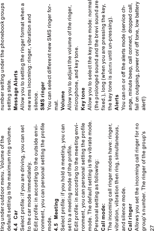 ting under outdoor menu. Volume of thedefault setting is the maximum ring volume.Select profile: if you are driving, you can setto the car mode immediately.Edit profile: in according to the outside envi-ronment, you can personal setting the profilemode.Select profile: if you hold a meeting, you canset to a meeting mode of the profile.Edit profile: in according to the meeting envi-ronment, you can personal setting the profilemode. The default setting is the vibrate mode.Personal setting as following:The incoming call ringer modes have: ringer,vibration, vibration then ring, simultaneous,and silence mode.Allows you set the incoming call ringer for nogroup&apos;s number. The ringer of the group&apos;s4.4 Car4.5 MeetingCall mode:Call ringernumber setting under the phonebook groupssetting state.Allow you to setting the ringer format when anew sms incoming: ringer, vibration andsilence.You can select different new SMS ringer for-mat.Allow you to adjust the volume of the ringer,microphone, and key tone.Allow you to select the key tone mode: normal(the prolonged sound and the brevi sound arefixed.), long (when you are pressing the key,the key tone is until un-pressing).You can on or off the alerts mode (service ch-ange, minute beep, call connect, dropped call,fail on outgoing, power on/ off tone, low batteryalert!)Message AlertsSMS ringerVolumeKey toneAlertsalerts27