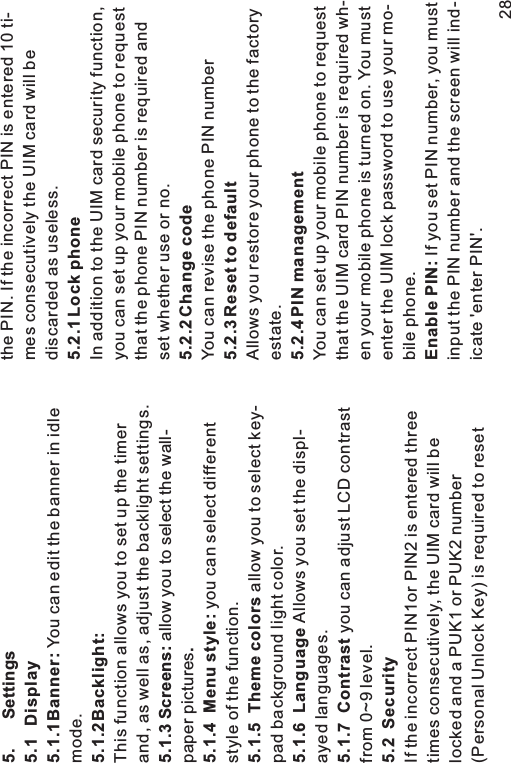 5. Settings5.1 Display5.1.1Banner:5.1.2Backlight:5.1.3 Screens:.5.1.4 Menu style:5.1.5 Theme colors5.1.6 Language5.1.7 Contrast5.2 SecurityYou can edit the banner in idlemode.This function allows you to set up the timerand, as well as, adjust the backlight settings.allow you to select the wall-paper picturesyou can select differentstyle of the function.allow you to select key-pad background light color.Allows you set the displ-ayed languages.you can adjust LCD contrastfrom 0~9 level.If the incorrect PIN1or PIN2 is entered threetimes consecutively, the UIM card will belocked and a PUK1 or PUK2 number(Personal Unlock Key) is required to resetthe PIN. If the incorrect PIN is entered 10 ti-mes consecutively the UIM card will bediscarded as useless.In addition to the UIM card security function,you can set up your mobile phone to requestthat the phone PIN number is required andset whether use or no.You can revise the phone PIN numberAllows you restore your phone to the factoryestate.You can set up your mobile phone to requestthat the UIM card PIN number is required wh-en your mobile phone is turned on. You mustenter the UIM lock password to use your mo-bile phone.If you set PIN number, you mustinput the PIN number and the screen will ind-icate &apos;enter PIN&apos;.5.2.1 Lock phone5.2.2 Change code5.2.3 Reset to default5.2.4 PIN managementEnable PIN:28
