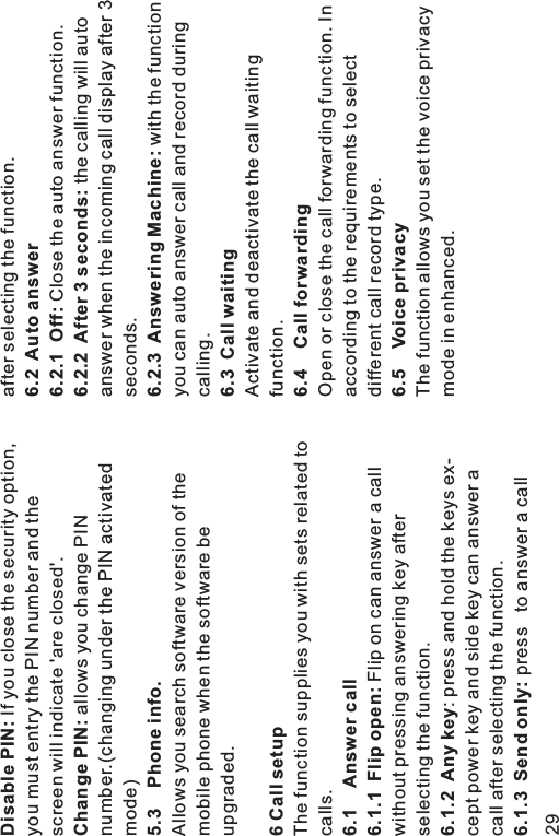 Disable PIN:Change PIN:5.3 Phone info.6 Call setup6.1 Answer call6.1.1 Flip open:6.1.2 Any key6.1.3 Send only:If you close the security option,you must entry the PIN number and thescreen will indicate &apos;are closed&apos;.allows you change PINnumber.(changing under the PIN activatedmode)Allows you search software version of themobile phone when the software beupgraded.The function supplies you with sets related tocalls.Flip on can answer a callwithout pressing answering key afterselecting the function.: press and hold the keys ex-cept power key and side key can answer acall after selecting the function.press to answer a callafter selecting the function.Close the auto answer function.the calling will autoanswer when the incoming call display after 3seconds.with the functionyou can auto answer call and record duringcalling.Activate and deactivate the call waitingfunction.Open or close the call forwarding function. Inaccording to the requirements to selectdifferent call record type.The function allows you set the voice privacymode in enhanced.6.2 Auto answer6.2.1 Off:6.2.2 After 3 seconds:6.2.3 Answering Machine:6.3 Call waiting6.4 Call forwarding6.5 Voice privacy29