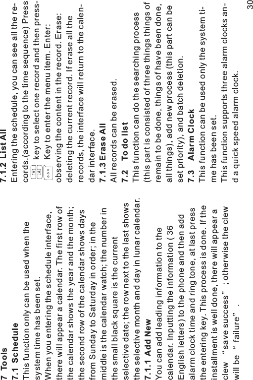 7 Tools7.1 Schedule7.1.1 Add NewThis function only can be used when thesystem time has been set.When you entering the schedule interface,there will appear a calendar. The first row ofthe calendar shows the year and the month;the second row of the calendar shows daysfrom Sunday to Saturday in order; in themiddle is the calendar watch; the number inthe small black square is the currentselective date; the row next to the last showsthe selective month and day in lunar calendar.You can add leading information to thecalendar. Inputting the information ( 36English letters) to the phone and then addalarm clock time and ring tone, at last pressthe entering key. This process is done. If theinstallment is well done, there will appear aclew save success ; otherwise the clewwill be failure .7.1.2 List All7.1.3 Erase All7.2 Todolist7.3 Alarm ClockEntering the schedule, you can see all the re-cords.(according to the time sequence) Presskey to select one record and then press-Key to enter the menu item. Enter:observing the content in the record. Erase:deleting the current record. If erase all therecords, the interface will return to the calen-dar interface.All records can be erased.This function can do the searching process(this part is consisted of three things things ofremain to be done, things of have been done,all things), add new process (this part can beset priority), and batch deletion.This function can be used only the system ti-me has been set.This function supports three alarm clocks an-d a quick speed alarm clock.30