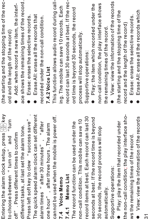 Entering the alarm clock setup, press keyto choose between turn on and turnoff . Press different times to confirmdifferent tasks, at last set the alarm tone.Press left soft key to clew success save .The quick speed alarm clock can set differentalarm times after 30 minutes , afterone hour , after three hours . The alarmcannot be used when the mobile is power off.The record function can be used under thenon-call condition. This mobile can save 10record items at best. Each record can last 30seconds at best. If the record time is beyond30 seconds, the record process will stopautomatically.Supportive operations:Play: play the item that recorded underthe non-call condition the play interface sho-ws the remaining times of the record.View: view the information of the records7.4 Voice Memo7.4.1 Memo Listll;(the starting and the stopping time of the rec-ord and the length of the record)Add: when record a new item, the interf-ace shows the remaining times of the record.Erase: erase the selective records.Erase All: erase all the records thatrecorded under the non-call condition.This function allows audio record during call-ing. The mobile can save 10 records. Eachrecord can last 30 seconds at best. If the rec-ord time is beyond 30 seconds, the recordprocess will stop automatically.Supportive operations:Play: the item which recorded under thenon-call condition, the play interface showsthe remaining times of the record.View: view the information of the records(the starting and the stopping time of therecord and the length of the record)Erase: erase the selective records.Erase All: erase all the records whichlllllll7.4.2 Voice List31