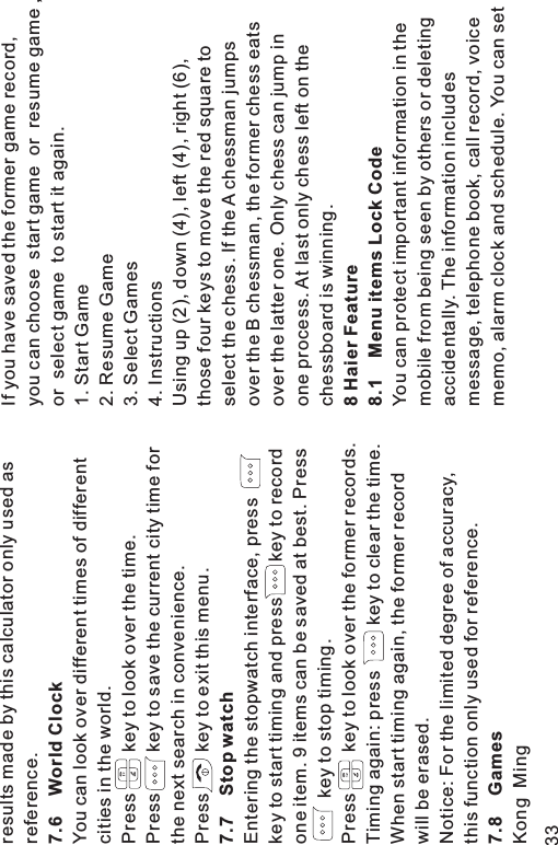 results made by this calculator only used asreference.You can look over different times of differentcities in the world.Press key to look over the time.Press key to save the current city time forthe next search in convenience.Press key to exit this menu.Entering the stopwatch interface, presskey to start timing and press key to recordone item. 9 items can be saved at best. Presskey to stop timing.Press key to look over the former records.Timing again: press key to clear the time.When start timing again, the former recordwill be erased.Notice: For the limited degree of accuracy,this function only used for reference.Kong Ming7.6 World Clock7.7 Stop watch7.8 GamesIf you have saved the former game record,you can choose start game or resume game ,or select game to start it again.1. Start Game2. Resume Game3. Select Games4. InstructionsUsing up (2), down (4), left (4), right (6),those four keys to move the red square toselect the chess. If the A chessman jumpsover the B chessman, the former chess eatsover the latter one. Only chess can jump inone process. At last only chess left on thechessboard is winning.You can protect important information in themobile from being seen by others or deletingaccidentally. The information includesmessage, telephone book, call record, voicememo, alarm clock and schedule. You can set8 Haier Feature8.1 Menu items Lock Code33