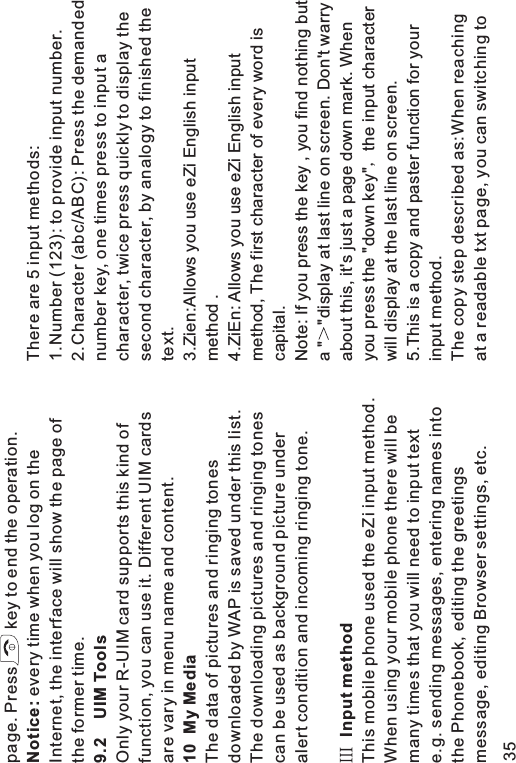 page. Press key to end the operation.every time when you log on theInternet, the interface will show the page ofthe former time.Only your R-UIM card supports this kind offunction, you can use it. Different UIM cardsare vary in menu name and content.The data of pictures and ringing tonesdownloaded by WAP is saved under this list.The downloading pictures and ringing tonescan be used as background picture underalert condition and incoming ringing tone.This mobile phone used the eZi input method.When using your mobile phone there will bemany times that you will need to input texte.g. sending messages, entering names intothe Phonebook, editing the greetingsmessage, editing Browser settings, etc.Notice:9.2 UIM Tools10 My MediaInput methodThere are 5 input methods:1.Number (123): to provide input number.2.Character (abc/ABC): Press the demandednumber key, one times press to input acharacter, twice press quickly to display thesecond character, by analogy to finished thetext.3.Zien:Allows you use eZi English inputmethod .This is a copy and paster function for yourinput method.The copy step described as:When reachingat a readable txt page, you can switching to4.ZiEn: Allows you use eZi English inputmethod, The first character of every word iscapital.Note: If you press the key , you find nothing buta &quot; &quot;display at last line on screen. Don&apos;t warryabout this, it&apos;s just a page down mark. Whenyou press the &quot;down key&quot; the input characterwill display at the last line on screen.5.35