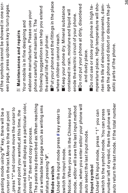 pasting mode using &quot;#&quot; key, there will be acursor on the text.Move to the strat point,press &quot;1&quot; and continue move the cursor tothe end point you wanted,at this time, thechoiced text will display as a particular color,press &quot;2&quot; then end copy process.The paste step described as:When reachingat a writeable text page such as writing smsstatus,pressing &quot;#&quot;.Under the input mode press key enter toswitch the input mode.Notice: When you are in the Chinese inputmode, editor will save the last input methodmode, when you enter editor your phone willauto select the last input mode.Under EN input mode, press 1 you canswitch to the symbol mode. You can pressnumber left of symbol, then the phone willauto return the last mode. If the total numberMode switchInput symbol#of the symbols cannot be showed in one scr-een page, press up/down key to turn pages.Your mobile is in fine designing andelaborate manufacture. Please use yourphone carefully and maintain it. Thefollowing suggestions can help you extendthe useful life of your phone:Put your phone and the fittings in the placewhere children cannot reach.Keep your phone dry. Mineral substancecontained in rain, moisture and liquid willerode the electric circuit of your phone.Do not put your phone at dirty, disorderedand dusty place.Do not use or store your phone in high te-mperature place. High temperature will sho-rten the life of electronic components, dam-age the phone and distort or dissolve the pl-astic parts of the phone.Maintenances and repairs36