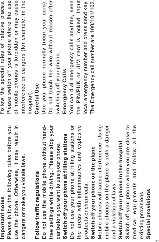 Important notes.Follow traffic regulationsSwitch off your phone at filling stationsSwitch off your phone on the planeSwitch off your phone in the hospitalSpecial provisionsPlease follow the following rules before youuse the phone. Otherwise, it may result indangers or make you violate lawsDo not use the mobile phone without hand-free settings while driving. Please stop yourcar before you want to use your phone.Do not use your phone at filling stations orthe areas with inflammables and explosiveproducts or chemicals.Mobile phones will cause interference. Usingmobile phones on the plane is both a dangerand a violation of laws.Switch off your phone when you are close tomedical equipments and follow all theexisting provisions.Follow the special rules of relative places.Please switch off your phone where the useof mobile phones is forbidden or may causeinterference or dangers (for example, in thehospital).Use your phone normally (near your ears).Do not touch the wire without reason afterswitching off your phone.You can dial emergency calls anytime, eventhe PIN/PUK or UIM card is locked. Inputlocal emergency number and press send key.The Emergency call number are 100/101/102.Careful UseEmergency Calls1