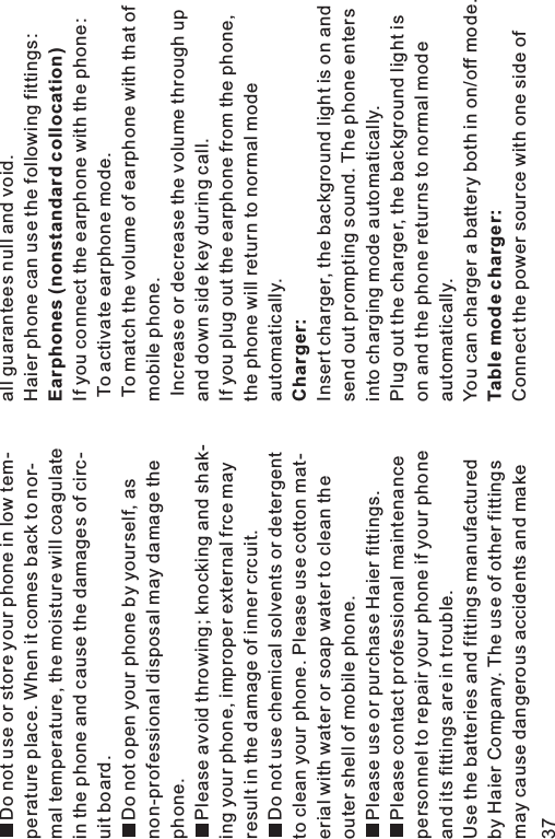 Do not use or store your phone in low tem-perature place. When it comes back to nor-mal temperature, the moisture will coagulatein the phone and cause the damages of circ-uit board.Do not open your phone by yourself, asnon-professional disposal may damage thephone.Please avoid throwing; knocking and shak-ing your phone, improper external frce mayresult in the damage of inner crcuit.Do not use chemical solvents or detergentto clean your phone. Please use cotton mat-erial with water or soap water to clean theouter shell of mobile phone.Please use or purchase Haier fittings.Please contact professional maintenancepersonnel to repair your phone if your phoneand its fittings are in trouble.Use the batteries and fittings manufacturedby Haier Company. The use of other fittingsmay cause dangerous accidents and makeall guarantees null and void.Haier phone can use the following fittings:If you connect the earphone with the phone:To activate earphone mode.To match the volume of earphone with that ofmobile phone.Increase or decrease the volume through upand down side key during call.If you plug out the earphone from the phone,the phone will return to normal modeautomatically.Insert charger, the background light is on andsend out prompting sound. The phone entersinto charging mode automatically.Plug out the charger, the background light ison and the phone returns to normal modeautomatically.You can charger a battery both in on/off mode.Connect the power source with one side ofEarphones (nonstandard collocation)Charger:Table mode charger:37