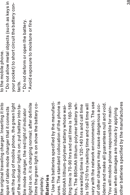 the original traveling charger. Inserting it intospan of table mode charger that it connectswith the plug of mobile phone, the green lightof the indicator light is on; put battery into ta-ble mode charger, the red light of indicatorlight is on, it is charging normal; after definitetime the green light is on show the battery co-mpletely.* Use the batteries specified by the manufact-ures. The standard collocation of the phone is600mAh lithium-polymer battery whose wai-ting time is 70-90 hrs and call time is 160-180hrs, The 880mAh lithium-polymer battery wh-ose waiting time is 120-140 hrs and call timeis 190-210 hrs (waiting time and call time willvary with the network environments). The useof other chargers may cause dangerous acc-idents and make all guarantees null and void.You will mobile phone responsible for main-tain when damages are induce by applyingother batteries specified by the manufacturesBatteries38to the mobile phone.* Do not allow metal objects (such as keys inyour pocket) to short circuit the battery con-tacts.* Do not deform or open the battery.* Avoid exposure to moisture or fire.