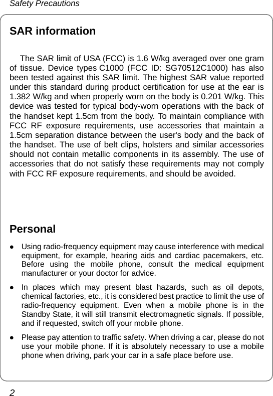 Safety Precautions 2 SAR information   The SAR limit of USA (FCC) is 1.6 W/kg averaged over one gram           of tissue. Device types C1000 (FCC ID: SG70512C1000) has also been tested against this SAR limit. The highest SAR value reported under this standard during product certification for use at the ear is 1.382 W/kg and when properly worn on the body is 0.201 W/kg. This device was tested for typical body-worn operations with the back of the handset kept 1.5cm from the body. To maintain compliance with FCC RF exposure requirements, use accessories that maintain a 1.5cm separation distance between the user&apos;s body and the back of the handset. The use of belt clips, holsters and similar accessories should not contain metallic components in its assembly. The use of accessories that do not satisfy these requirements may not comply with FCC RF exposure requirements, and should be avoided.   Personal z Using radio-frequency equipment may cause interference with medical equipment, for example, hearing aids and cardiac pacemakers, etc. Before using the mobile phone, consult the medical equipment manufacturer or your doctor for advice. z In places which may present blast hazards, such as oil depots, chemical factories, etc., it is considered best practice to limit the use of radio-frequency equipment. Even when a mobile phone is in the Standby State, it will still transmit electromagnetic signals. If possible, and if requested, switch off your mobile phone. z Please pay attention to traffic safety. When driving a car, please do not use your mobile phone. If it is absolutely necessary to use a mobile phone when driving, park your car in a safe place before use. 