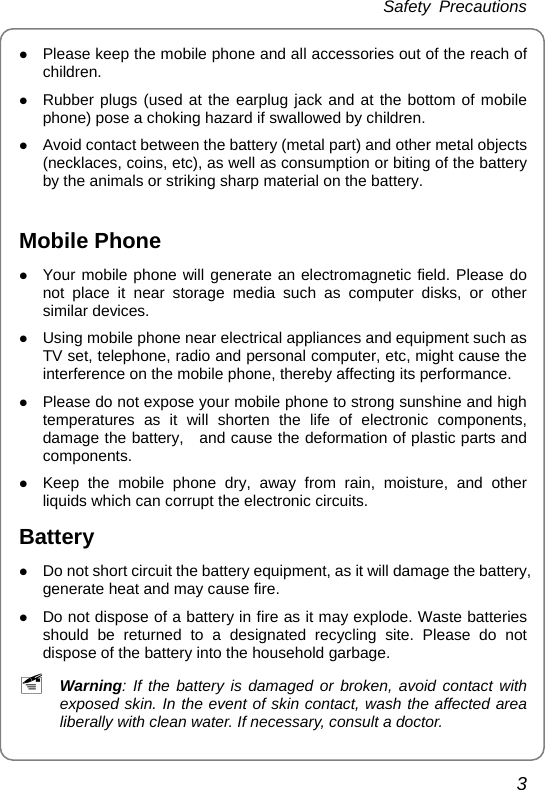 Safety Precautions 3 z Please keep the mobile phone and all accessories out of the reach of children. z Rubber plugs (used at the earplug jack and at the bottom of mobile phone) pose a choking hazard if swallowed by children. z Avoid contact between the battery (metal part) and other metal objects (necklaces, coins, etc), as well as consumption or biting of the battery by the animals or striking sharp material on the battery.  Mobile Phone z Your mobile phone will generate an electromagnetic field. Please do not place it near storage media such as computer disks, or other similar devices. z Using mobile phone near electrical appliances and equipment such as TV set, telephone, radio and personal computer, etc, might cause the interference on the mobile phone, thereby affecting its performance. z Please do not expose your mobile phone to strong sunshine and high temperatures as it will shorten the life of electronic components, damage the battery,   and cause the deformation of plastic parts and components. z Keep the mobile phone dry, away from rain, moisture, and other liquids which can corrupt the electronic circuits. Battery z Do not short circuit the battery equipment, as it will damage the battery, generate heat and may cause fire. z Do not dispose of a battery in fire as it may explode. Waste batteries should be returned to a designated recycling site. Please do not dispose of the battery into the household garbage. ~ Warning: If the battery is damaged or broken, avoid contact with exposed skin. In the event of skin contact, wash the affected area liberally with clean water. If necessary, consult a doctor. 