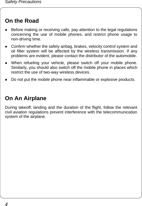 Safety Precautions 4  On the Road z Before making or receiving calls, pay attention to the legal regulations concerning the use of mobile phones, and restrict phone usage to non-driving time. z Confirm whether the safety airbag, brakes, velocity control system and oil filter system will be affected by the wireless transmission. If any problems are evident, please contact the distributor of the automobile. z When refueling your vehicle, please switch off your mobile phone. Similarly, you should also switch off the mobile phone in places which restrict the use of two-way wireless devices.   z Do not put the mobile phone near inflammable or explosive products.  On An Airplane During takeoff, landing and the duration of the flight, follow the relevant civil aviation regulations prevent interference with the telecommunication system of the airplane.  