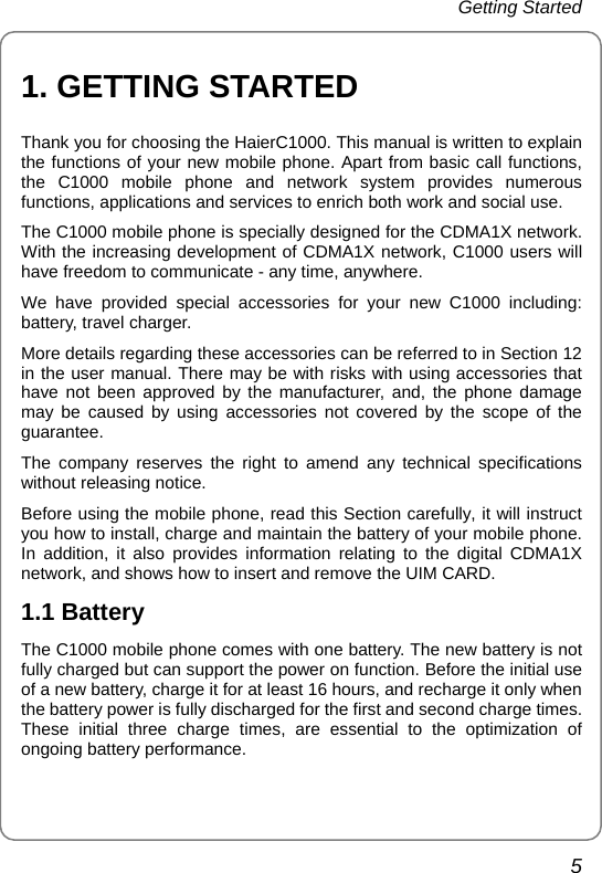 Getting Started 5 1. GETTING STARTED Thank you for choosing the HaierC1000. This manual is written to explain the functions of your new mobile phone. Apart from basic call functions, the C1000 mobile phone and network system provides numerous functions, applications and services to enrich both work and social use. The C1000 mobile phone is specially designed for the CDMA1X network. With the increasing development of CDMA1X network, C1000 users will have freedom to communicate - any time, anywhere. We have provided special accessories for your new C1000 including: battery, travel charger.   More details regarding these accessories can be referred to in Section 12 in the user manual. There may be with risks with using accessories that have not been approved by the manufacturer, and, the phone damage may be caused by using accessories not covered by the scope of the guarantee. The company reserves the right to amend any technical specifications without releasing notice. Before using the mobile phone, read this Section carefully, it will instruct you how to install, charge and maintain the battery of your mobile phone. In addition, it also provides information relating to the digital CDMA1X network, and shows how to insert and remove the UIM CARD.   1.1 Battery The C1000 mobile phone comes with one battery. The new battery is not fully charged but can support the power on function. Before the initial use of a new battery, charge it for at least 16 hours, and recharge it only when the battery power is fully discharged for the first and second charge times.   These initial three charge times, are essential to the optimization of ongoing battery performance. 