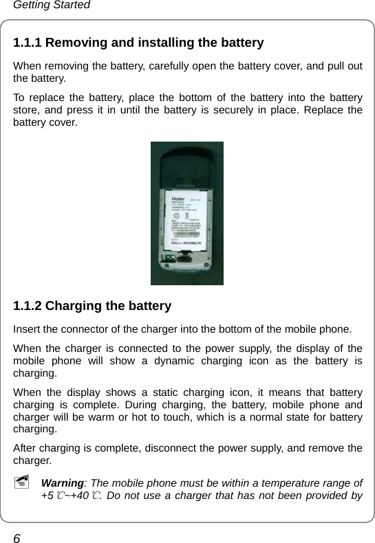 Getting Started 6 1.1.1 Removing and installing the battery When removing the battery, carefully open the battery cover, and pull out the battery. To replace the battery, place the bottom of the battery into the battery store, and press it in until the battery is securely in place. Replace the battery cover.      1.1.2 Charging the battery Insert the connector of the charger into the bottom of the mobile phone. When the charger is connected to the power supply, the display of the mobile phone will show a dynamic charging icon as the battery is charging. When the display shows a static charging icon, it means that battery charging is complete. During charging, the battery, mobile phone and charger will be warm or hot to touch, which is a normal state for battery charging. After charging is complete, disconnect the power supply, and remove the charger. ~ Warning: The mobile phone must be within a temperature range of +5 ~+40 . Do not use a charger that has not been provid℃℃ed by 