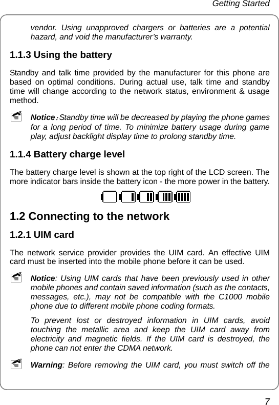 Getting Started 7 vendor. Using unapproved chargers or batteries are a potential hazard, and void the manufacturer’s warranty. 1.1.3 Using the battery   Standby and talk time provided by the manufacturer for this phone are based on optimal conditions. During actual use, talk time and standby time will change according to the network status, environment &amp; usage method. ~ Notice：Standby time will be decreased by playing the phone games for a long period of time. To minimize battery usage during game play, adjust backlight display time to prolong standby time. 1.1.4 Battery charge level The battery charge level is shown at the top right of the LCD screen. The more indicator bars inside the battery icon - the more power in the battery.  1.2 Connecting to the network 1.2.1 UIM card The network service provider provides the UIM card. An effective UIM card must be inserted into the mobile phone before it can be used. ~ Notice: Using UIM cards that have been previously used in other mobile phones and contain saved information (such as the contacts, messages, etc.), may not be compatible with the C1000 mobile phone due to different mobile phone coding formats. To prevent lost or destroyed information in UIM cards, avoid touching the metallic area and keep the UIM card away from electricity and magnetic fields. If the UIM card is destroyed, the phone can not enter the CDMA network. ~ Warning: Before removing the UIM card, you must switch off the 