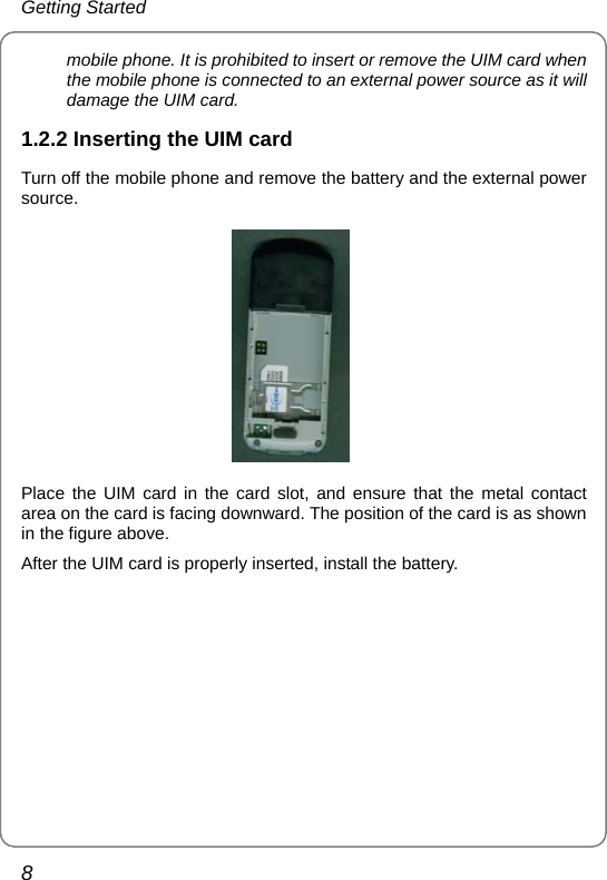 Getting Started 8 mobile phone. It is prohibited to insert or remove the UIM card when the mobile phone is connected to an external power source as it will damage the UIM card. 1.2.2 Inserting the UIM card Turn off the mobile phone and remove the battery and the external power source.  Place the UIM card in the card slot, and ensure that the metal contact area on the card is facing downward. The position of the card is as shown in the figure above. After the UIM card is properly inserted, install the battery. 