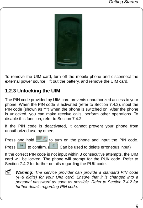 Getting Started 9  To remove the UIM card, turn off the mobile phone and disconnect the external power source, lift out the battery, and remove the UIM card. 1.2.3 Unlocking the UIM The PIN code provided by UIM card prevents unauthorized access to your phone. When the PIN code is activated (refer to Section 7.4.2), input the PIN code (shown as “*”) when the phone is switched on. After the phone is unlocked, you can make receive calls, perform other operations. To disable this function, refer to Section 7.4.2.   If the PIN code is deactivated, it cannot prevent your phone from unauthorized use by others. Press and hold   to turn on the phone and input the PIN code. Press    to confirm. (   Can be used to delete erroneous input)   If the correct PIN code is not input within 3 consecutive attempts, the UIM card will be locked. The phone will prompt for the PUK code. Refer to Section 7.4.2 for further details regarding the PUK code. ~ Warning: The service provider can provide a standard PIN code (4~8 digits) for your UIM card. Ensure that it is changed into a personal password as soon as possible. Refer to Section 7.4.2 for further details regarding PIN code. 