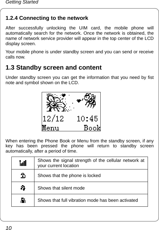 Getting Started 10 1.2.4 Connecting to the network After successfully unlocking the UIM card, the mobile phone will automatically search for the network. Once the network is obtained, the name of network service provider will appear in the top center of the LCD display screen. Your mobile phone is under standby screen and you can send or receive calls now. 1.3 Standby screen and content Under standby screen you can get the information that you need by fist note and symbol shown on the LCD.  When entering the Phone Book or Menu from the standby screen, if any key has been pressed the phone will return to standby screen automatically, after a period of time.  Shows the signal strength of the cellular network at your current location  Shows that the phone is locked  Shows that silent mode    Shows that full vibration mode has been activated 