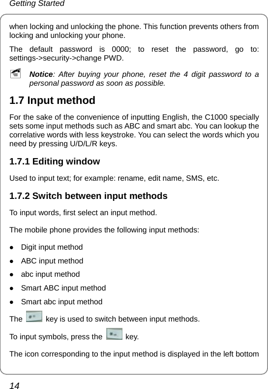 Getting Started 14 when locking and unlocking the phone. This function prevents others from locking and unlocking your phone.   The default password is 0000; to reset the password, go to: settings-&gt;security-&gt;change PWD.   ~ Notice: After buying your phone, reset the 4 digit password to a personal password as soon as possible. 1.7 Input method For the sake of the convenience of inputting English, the C1000 specially sets some input methods such as ABC and smart abc. You can lookup the correlative words with less keystroke. You can select the words which you need by pressing U/D/L/R keys. 1.7.1 Editing window Used to input text; for example: rename, edit name, SMS, etc. 1.7.2 Switch between input methods To input words, first select an input method. The mobile phone provides the following input methods: z Digit input method z ABC input method   z abc input method z Smart ABC input method z Smart abc input method The    key is used to switch between input methods. To input symbols, press the   key. The icon corresponding to the input method is displayed in the left bottom 