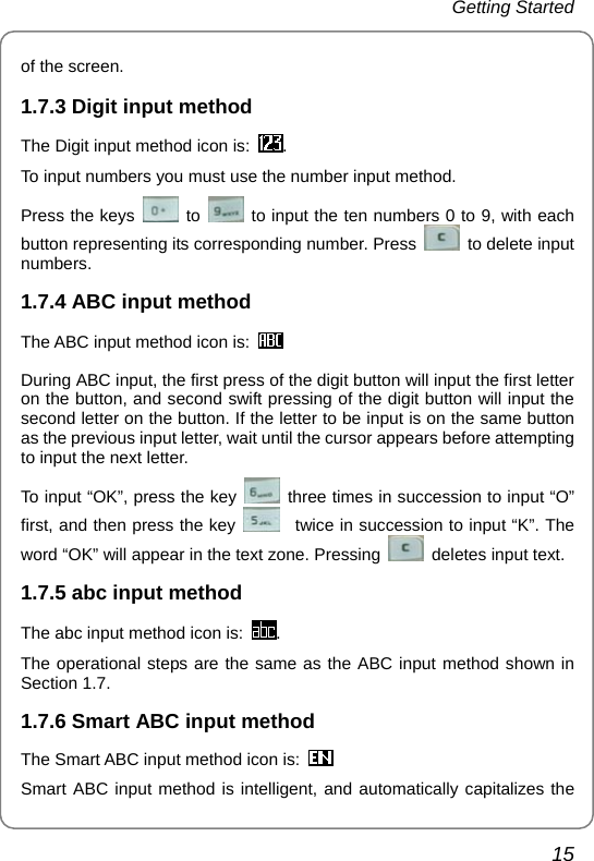 Getting Started 15 of the screen. 1.7.3 Digit input method The Digit input method icon is:  . To input numbers you must use the number input method.   Press the keys   to    to input the ten numbers 0 to 9, with each button representing its corresponding number. Press    to delete input numbers. 1.7.4 ABC input method The ABC input method icon is:   During ABC input, the first press of the digit button will input the first letter on the button, and second swift pressing of the digit button will input the second letter on the button. If the letter to be input is on the same button as the previous input letter, wait until the cursor appears before attempting to input the next letter. To input “OK”, press the key   three times in succession to input “O” first, and then press the key     twice in succession to input “K”. The word “OK” will appear in the text zone. Pressing   deletes input text. 1.7.5 abc input method The abc input method icon is:  . The operational steps are the same as the ABC input method shown in Section 1.7. 1.7.6 Smart ABC input method The Smart ABC input method icon is:  Smart ABC input method is intelligent, and automatically capitalizes the 